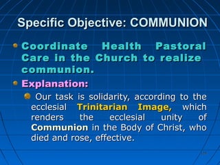 124124
Specific Objective: COMMUNIONSpecific Objective: COMMUNION
Coordinate Health PastoralCoordinate Health Pastoral
Care in the Church to realizeCare in the Church to realize
communion.communion.
Explanation:Explanation:
Our task is solidarity, according to theOur task is solidarity, according to the
ecclesialecclesial Trinitarian Image,Trinitarian Image, whichwhich
renders the ecclesial unity ofrenders the ecclesial unity of
CommunionCommunion in the Body of Christ, whoin the Body of Christ, who
died and rose, effective.died and rose, effective.
 