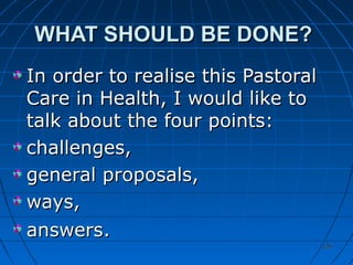 126126
WHAT SHOULD BE DONE?WHAT SHOULD BE DONE?
In order to realise this PastoralIn order to realise this Pastoral
Care in Health, I would like toCare in Health, I would like to
talk about the four points:talk about the four points:
challenges,challenges,
general proposals,general proposals,
ways,ways,
answersanswers..
 