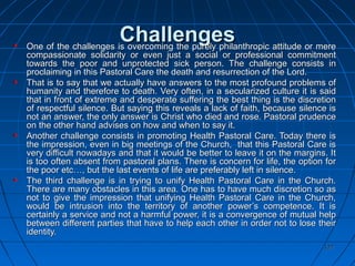 127127
ChallengesChallengesOne of the challenges is overcoming the purely philanthropic attitude or mereOne of the challenges is overcoming the purely philanthropic attitude or mere
compassionate solidarity or even just a social or professional commitmentcompassionate solidarity or even just a social or professional commitment
towards the poor and unprotected sick person. The challenge consists intowards the poor and unprotected sick person. The challenge consists in
proclaiming in this Pastoral Care the death and resurrection of the Lord.proclaiming in this Pastoral Care the death and resurrection of the Lord.
That is to say that we actually have answers to the most profound problems ofThat is to say that we actually have answers to the most profound problems of
humanity and therefore to death. Very often, in a secularized culture it is saidhumanity and therefore to death. Very often, in a secularized culture it is said
that in front of extreme and desperate suffering the best thing is the discretionthat in front of extreme and desperate suffering the best thing is the discretion
of respectful silence. But saying this reveals a lack of faith, because silence isof respectful silence. But saying this reveals a lack of faith, because silence is
not an answer, the only answer is Christ who died and rose. Pastoral prudencenot an answer, the only answer is Christ who died and rose. Pastoral prudence
on the other hand advises on how and when to say it.on the other hand advises on how and when to say it.
Another challenge consists in promoting Health Pastoral Care. Today there isAnother challenge consists in promoting Health Pastoral Care. Today there is
the impression, even in big meetings of the Church, that this Pastoral Care isthe impression, even in big meetings of the Church, that this Pastoral Care is
very difficult nowadays and that it would be better to leave it on the margins. Itvery difficult nowadays and that it would be better to leave it on the margins. It
is too often absent from pastoral plans. There is concern for life, the option foris too often absent from pastoral plans. There is concern for life, the option for
the poor etc…, but the last events of life are preferably left in silence.the poor etc…, but the last events of life are preferably left in silence.
The third challenge is in trying to unify Health Pastoral Care in the Church.The third challenge is in trying to unify Health Pastoral Care in the Church.
There are many obstacles in this area. One has to have much discretion so asThere are many obstacles in this area. One has to have much discretion so as
not to give the impression that unifying Health Pastoral Care in the Church,not to give the impression that unifying Health Pastoral Care in the Church,
would be intrusion into the territory of another power’s competence. It iswould be intrusion into the territory of another power’s competence. It is
certainly a service and not a harmful power, it is a convergence of mutual helpcertainly a service and not a harmful power, it is a convergence of mutual help
between different parties that have to help each other in order not to lose theirbetween different parties that have to help each other in order not to lose their
identity.identity.
 