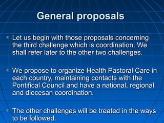 129129
General proposalsGeneral proposals
Let us begin with those proposals concerningLet us begin with those proposals concerning
the third challenge which is coordination. Wethe third challenge which is coordination. We
shall refer later to the other two challenges.shall refer later to the other two challenges.
We propose to organize Health Pastoral Care inWe propose to organize Health Pastoral Care in
each country, maintaining contacts with theeach country, maintaining contacts with the
Pontifical Council and have a national, regionalPontifical Council and have a national, regional
and diocesan coordination.and diocesan coordination.
The other challenges will be treated in the waysThe other challenges will be treated in the ways
to be followed.to be followed.
 