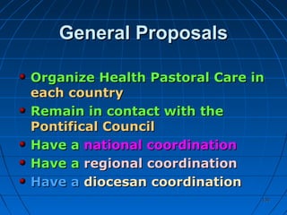 130130
General ProposalsGeneral Proposals
Organize Health Pastoral Care inOrganize Health Pastoral Care in
each countryeach country
Remain in contact with theRemain in contact with the
Pontifical CouncilPontifical Council
Have aHave a national coordinationnational coordination
Have aHave a regional coordinationregional coordination
Have aHave a diocesan coordinationdiocesan coordination
 