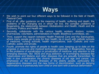 131131
WaysWays
We wish to point out four different ways to be followed in the field of HealthWe wish to point out four different ways to be followed in the field of Health
Pastoral Care.Pastoral Care.
First of all, offer guidance on the meaning of health, suffering and death, theFirst of all, offer guidance on the meaning of health, suffering and death, the
problems of the changing era in which we live, the complex problems ofproblems of the changing era in which we live, the complex problems of
Biogenetics, the relationship between Globalization and Health, Heath and theBiogenetics, the relationship between Globalization and Health, Heath and the
Economy, Politics and Health etc…Economy, Politics and Health etc…
Secondly, collaborate with the various health workers: doctors, nurses,Secondly, collaborate with the various health workers: doctors, nurses,
pharmacists, volunteers, administrators in health, Bioethics committees, etc…pharmacists, volunteers, administrators in health, Bioethics committees, etc…
Third, support the rapport between Health Pastoral Care and the Sanctuaries,Third, support the rapport between Health Pastoral Care and the Sanctuaries,
where many people go to pray for their health; be in touch with catholic schoolswhere many people go to pray for their health; be in touch with catholic schools
of medicine, nursing schools, health organizations, both Catholic and non-of medicine, nursing schools, health organizations, both Catholic and non-
Catholic, public and private.Catholic, public and private.
Fourth, promote the rights of people to health care; keeping up to date on theFourth, promote the rights of people to health care; keeping up to date on the
progress in sciences and medical technology especially in Biogenetics; face upprogress in sciences and medical technology especially in Biogenetics; face up
to the problems of socialization or privatization of medicine; pay attention to theto the problems of socialization or privatization of medicine; pay attention to the
emerging diseases, like AIDS and drug addiction, or re-emerging diseases likeemerging diseases, like AIDS and drug addiction, or re-emerging diseases like
Tuberculosis and Malaria and other diseases that are sexually transmitted. ToTuberculosis and Malaria and other diseases that are sexually transmitted. To
hold in due consideration the chronic diseases of old age and cancer. Layhold in due consideration the chronic diseases of old age and cancer. Lay
emphasize on the chronic illnesses of the elderly people, particularly theemphasize on the chronic illnesses of the elderly people, particularly the
degenerative diseases and the new forms of discrimination, such as denyingdegenerative diseases and the new forms of discrimination, such as denying
reanimation to a prematurely born child or one born with a serious deformationreanimation to a prematurely born child or one born with a serious deformation..
 