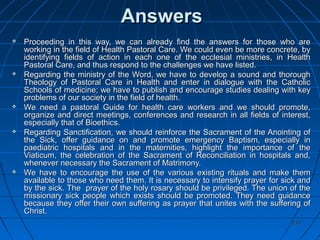 133133
AnswersAnswers
 Proceeding in this way, we can already find the answers for those who areProceeding in this way, we can already find the answers for those who are
working in the field of Health Pastoral Care. We could even be more concrete, byworking in the field of Health Pastoral Care. We could even be more concrete, by
identifying fields of action in each one of the ecclesial ministries, in Healthidentifying fields of action in each one of the ecclesial ministries, in Health
Pastoral Care, and thus respond to the challenges we have listed.Pastoral Care, and thus respond to the challenges we have listed.
 Regarding the ministry of the Word, we have to develop a sound and thoroughRegarding the ministry of the Word, we have to develop a sound and thorough
Theology of Pastoral Care in Health and enter in dialogue with the CatholicTheology of Pastoral Care in Health and enter in dialogue with the Catholic
Schools of medicine; we have to publish and encourage studies dealing with keySchools of medicine; we have to publish and encourage studies dealing with key
problems of our society in the field of health.problems of our society in the field of health.
 We need a pastoral Guide for health care workers and we should promote,We need a pastoral Guide for health care workers and we should promote,
organize and direct meetings, conferences and research in all fields of interest,organize and direct meetings, conferences and research in all fields of interest,
especially that of Bioethics.especially that of Bioethics.
 Regarding Sanctification, we should reinforce the Sacrament of the Anointing ofRegarding Sanctification, we should reinforce the Sacrament of the Anointing of
the Sick, offer guidance on and promote emergency Baptism, especially inthe Sick, offer guidance on and promote emergency Baptism, especially in
paediatric hospitals and in the maternities, highlight the importance of thepaediatric hospitals and in the maternities, highlight the importance of the
Viaticum, the celebration of the Sacrament of Reconciliation in hospitals and,Viaticum, the celebration of the Sacrament of Reconciliation in hospitals and,
whenever necessary the Sacrament of Matrimony.whenever necessary the Sacrament of Matrimony.
 We have to encourage the use of the various existing rituals and make themWe have to encourage the use of the various existing rituals and make them
available to those who need them. It is necessary to intensify prayer for sick andavailable to those who need them. It is necessary to intensify prayer for sick and
by the sick. The prayer of the holy rosary should be privileged. The union of theby the sick. The prayer of the holy rosary should be privileged. The union of the
missionary sick people which exists should be promoted. They need guidancemissionary sick people which exists should be promoted. They need guidance
because they offer their own suffering as prayer that unites with the suffering ofbecause they offer their own suffering as prayer that unites with the suffering of
Christ.Christ.
 