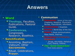 135135
AnswersAnswers
WordWord
TheologyTheology,, Faculties,Faculties,
Publications, PastoralPublications, Pastoral
Guide.Guide.
Conferences,Conferences,
Congresses,Congresses,
Research, Bioethics.Research, Bioethics.
SanctificationSanctification
Anointing,Anointing, Baptism,Baptism,
Viaticum, OtherViaticum, Other
SacramentsSacraments,,
Ritual, Celebrations,Ritual, Celebrations,
Prayer.Prayer.
CommunionCommunion
PersonnelPersonnel:: Union of the sickUnion of the sick,,
Chaplains, Religious, Physicians,Chaplains, Religious, Physicians,
Nurses, Pharmacists, Volunteers.Nurses, Pharmacists, Volunteers.
InstitutionsInstitutions:: Hospitals.Hospitals.
EventsEvents:: World Day of the Sick.World Day of the Sick.
MediaMedia:: Good communication,Good communication,
Mass Media, InternetMass Media, Internet..
EmergingEmerging re-emergingre-emerging
Diseases:Diseases:
Drugs, HIV/AIDS, PalliativeDrugs, HIV/AIDS, Palliative
Care, Elderly, InfantsCare, Elderly, Infants..
The “Good Samaritan”The “Good Samaritan”
Most needy patientsMost needy patients
 