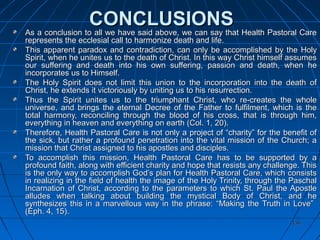 136136
CONCLUSIONSCONCLUSIONS
As a conclusion to all we have said above, we can say that Health Pastoral CareAs a conclusion to all we have said above, we can say that Health Pastoral Care
represents the ecclesial call to harmonize death and life.represents the ecclesial call to harmonize death and life.
This apparent paradox and contradiction, can only be accomplished by the HolyThis apparent paradox and contradiction, can only be accomplished by the Holy
Spirit, when he unites us to the death of Christ. In this way Christ himself assumesSpirit, when he unites us to the death of Christ. In this way Christ himself assumes
our suffering and death into his own suffering, passion and death, when heour suffering and death into his own suffering, passion and death, when he
incorporates us to Himself.incorporates us to Himself.
The Holy Spirit does not limit this union to the incorporation into the death ofThe Holy Spirit does not limit this union to the incorporation into the death of
Christ, he extends it victoriously by uniting us to his resurrection.Christ, he extends it victoriously by uniting us to his resurrection.
Thus the Spirit unites us to the triumphant Christ, who re-creates the wholeThus the Spirit unites us to the triumphant Christ, who re-creates the whole
universe, and brings the eternal Decree of the Father to fulfilment, which is theuniverse, and brings the eternal Decree of the Father to fulfilment, which is the
total harmony, reconciling through the blood of his cross, that is through him,total harmony, reconciling through the blood of his cross, that is through him,
everything in heaven and everything on earth (Col. 1, 20).everything in heaven and everything on earth (Col. 1, 20).
Therefore, Health Pastoral Care is not only a project of “charity” for the benefit ofTherefore, Health Pastoral Care is not only a project of “charity” for the benefit of
the sick, but rather a profound penetration into the vital mission of the Church; athe sick, but rather a profound penetration into the vital mission of the Church; a
mission that Christ assigned to his apostles and disciples.mission that Christ assigned to his apostles and disciples.
To accomplish this mission, Health Pastoral Care has to be supported by aTo accomplish this mission, Health Pastoral Care has to be supported by a
profound faith, along with efficient charity and hope that resists any challenge. Thisprofound faith, along with efficient charity and hope that resists any challenge. This
is the only way to accomplish God’s plan for Health Pastoral Care, which consistsis the only way to accomplish God’s plan for Health Pastoral Care, which consists
in realizing in the field of health the image of the Holy Trinity, through the Paschalin realizing in the field of health the image of the Holy Trinity, through the Paschal
Incarnation of Christ, according to the parameters to which St. Paul the ApostleIncarnation of Christ, according to the parameters to which St. Paul the Apostle
alludes when talking about building the mystical Body of Christ, and healludes when talking about building the mystical Body of Christ, and he
synthesizes this in a marvellous way in the phrase: “Making the Truth in Love”synthesizes this in a marvellous way in the phrase: “Making the Truth in Love”
(Eph. 4, 15).(Eph. 4, 15).
 