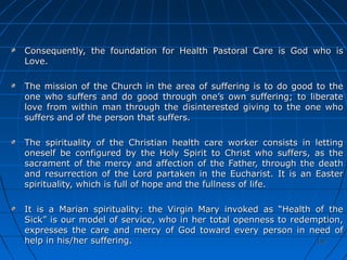 137137137137
Consequently, the foundation for Health Pastoral Care is God who isConsequently, the foundation for Health Pastoral Care is God who is
Love.Love.
The mission of the Church in the area of suffering is to do good to theThe mission of the Church in the area of suffering is to do good to the
one who suffers and do good through one’s own suffering; to liberateone who suffers and do good through one’s own suffering; to liberate
love from within man through the disinterested giving to the one wholove from within man through the disinterested giving to the one who
suffers and of the person that suffers.suffers and of the person that suffers.
The spirituality of the Christian health care worker consists in lettingThe spirituality of the Christian health care worker consists in letting
oneself be configured by the Holy Spirit to Christ who suffers, as theoneself be configured by the Holy Spirit to Christ who suffers, as the
sacrament of the mercy and affection of the Father, through the deathsacrament of the mercy and affection of the Father, through the death
and resurrection of the Lord partaken in the Eucharist. It is an Easterand resurrection of the Lord partaken in the Eucharist. It is an Easter
spirituality, which is full of hope and the fullness of life.spirituality, which is full of hope and the fullness of life.
It is a Marian spirituality: the Virgin Mary invoked as “Health of theIt is a Marian spirituality: the Virgin Mary invoked as “Health of the
Sick” is our model of service, who in her total openness to redemption,Sick” is our model of service, who in her total openness to redemption,
expresses the care and mercy of God toward every person in need ofexpresses the care and mercy of God toward every person in need of
help in his/her suffering.help in his/her suffering.
 