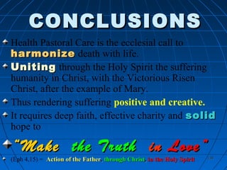 138138
CONCLUSIONSCONCLUSIONS
Health Pastoral Care is the ecclesial call to
harmonizeharmonize death with life.
UnitingUniting through the Holy Spirit the suffering
humanity in Christ, with the Victorious Risen
Christ, after the example of Mary.
Thus rendering suffering positive and creative.
It requires deep faith, effective charity and solidsolid
hope to
““MakeMake the Truththe Truth inin Love”Love”
(Eph 4,15) = Action of the FatherAction of the Father,, through Christthrough Christ,, in the Holy Spiritin the Holy Spirit
 