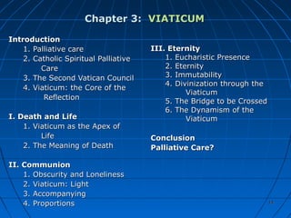 1414
Chapter 3:Chapter 3: VIATICUMVIATICUM
IntroductionIntroduction
1. Palliative care1. Palliative care
2. Catholic Spiritual Palliative2. Catholic Spiritual Palliative
CareCare
3. The Second Vatican Council3. The Second Vatican Council
4. Viaticum: the Core of the4. Viaticum: the Core of the
ReflectionReflection
I. Death and LifeI. Death and Life
1. Viaticum as the Apex of1. Viaticum as the Apex of
LifeLife
2. The Meaning of Death2. The Meaning of Death
II. CommunionII. Communion
1. Obscurity and Loneliness1. Obscurity and Loneliness
2. Viaticum: Light2. Viaticum: Light
3. Accompanying3. Accompanying
4. Proportions4. Proportions
III. EternityIII. Eternity
1. Eucharistic Presence1. Eucharistic Presence
2. Eternity2. Eternity
3. Immutability3. Immutability
4. Divinization through the4. Divinization through the
ViaticumViaticum
5. The Bridge to be Crossed5. The Bridge to be Crossed
6. The Dynamism of the6. The Dynamism of the
ViaticumViaticum
ConclusionConclusion
Palliative Care?Palliative Care?
1414
 