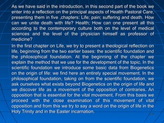 145145
As we have said in the introduction, in this second part of the book weAs we have said in the introduction, in this second part of the book we
enter into a reflection on the principal aspects of Health Pastoral Care,enter into a reflection on the principal aspects of Health Pastoral Care,
presenting them in five ,chapters: Life; pain; suffering and death. Howpresenting them in five ,chapters: Life; pain; suffering and death. How
can we unite death with life? Health; How can one present all thiscan we unite death with life? Health; How can one present all this
according to the contemporary culture both on the level of medicalaccording to the contemporary culture both on the level of medical
sciences and the level of the physician himself as professor ofsciences and the level of the physician himself as professor of
medicine?medicine?
In the first chapter on Life, we try to present a theological reflection onIn the first chapter on Life, we try to present a theological reflection on
life, beginning from the two earlier bases: the scientific foundation andlife, beginning from the two earlier bases: the scientific foundation and
the philosophical foundation. At the beginning of the chapter wethe philosophical foundation. At the beginning of the chapter we
explain the method that we use for the development of the topic. In theexplain the method that we use for the development of the topic. In the
scientific foundation we introduce some basic data from Biogeneticsscientific foundation we introduce some basic data from Biogenetics
on the origin of life: we find here an entirely special movement. In theon the origin of life: we find here an entirely special movement. In the
philosophical foundation, taking on from the scientific foundation, wephilosophical foundation, taking on from the scientific foundation, we
ask ourselves what exists beyond Biogenetics on the origin of life andask ourselves what exists beyond Biogenetics on the origin of life and
we discover life as a movement of the opposition of contraries. Anwe discover life as a movement of the opposition of contraries. An
opposition that is essential for the vital movement. From this basis weopposition that is essential for the vital movement. From this basis we
proceed with the close examination of this movement of vitalproceed with the close examination of this movement of vital
opposition and from this we try to say a word on the origin of life in theopposition and from this we try to say a word on the origin of life in the
Holy Trinity and in the Easter incarnation.Holy Trinity and in the Easter incarnation.
 