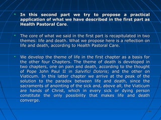 146146
In this second part we try to propose a practicalIn this second part we try to propose a practical
application of what we have described in the first part asapplication of what we have described in the first part as
Health Pastoral CareHealth Pastoral Care..
The core of what we said in the first part is recapitulated in twoThe core of what we said in the first part is recapitulated in two
themes: life and death. What we propose here is a reflection onthemes: life and death. What we propose here is a reflection on
life and death, according to Health Pastoral Care.life and death, according to Health Pastoral Care.
We develop the theme of life in the first chapter as a basis forWe develop the theme of life in the first chapter as a basis for
the other four Chapters. The theme of death is developed inthe other four Chapters. The theme of death is developed in
two chapters, one on pain and death, according to the thoughttwo chapters, one on pain and death, according to the thought
of Pope John Paul II inof Pope John Paul II in Salvifici DolorisSalvifici Doloris; and the other on; and the other on
Viaticum. In this latter chapter we arrive at the peak of theViaticum. In this latter chapter we arrive at the peak of the
solution to the paradox between life and death, since thesolution to the paradox between life and death, since the
sacraments of anointing of the sick and, above all, the Viaticumsacraments of anointing of the sick and, above all, the Viaticum
are hands of Christ, which in every sick or dying personare hands of Christ, which in every sick or dying person
constitute the only possibility that makes life and deathconstitute the only possibility that makes life and death
converge.converge.
 