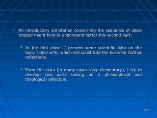 148148
An introductory annotation concerning the sequence of ideasAn introductory annotation concerning the sequence of ideas
treated might help to understand better this second part:treated might help to understand better this second part:
In the first place, I present some scientific data on theIn the first place, I present some scientific data on the
topic I deal with, which will constitute the basis for furthertopic I deal with, which will constitute the basis for further
reflections.reflections.
From this data (in many cases very elementary), I try toFrom this data (in many cases very elementary), I try to
develop two parts basing on a philosophical anddevelop two parts basing on a philosophical and
theological reflection.theological reflection.
148148
 