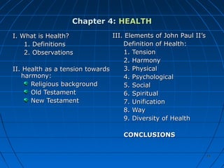 1515
Chapter 4:Chapter 4: HEALTHHEALTH
I. What is Health?I. What is Health?
1. Definitions1. Definitions
2. Observations2. Observations
II. Health as a tension towardsII. Health as a tension towards
harmony:harmony:
Religious backgroundReligious background
Old TestamentOld Testament
New TestamentNew Testament
III. Elements of John Paul II’sIII. Elements of John Paul II’s
Definition of Health:Definition of Health:
1. Tension1. Tension
2. Harmony2. Harmony
3. Physical3. Physical
4. Psychological4. Psychological
5. Social5. Social
6. Spiritual6. Spiritual
7. Unification7. Unification
8. Way8. Way
9. Diversity of Health9. Diversity of Health
CONCLUSIONSCONCLUSIONS
 