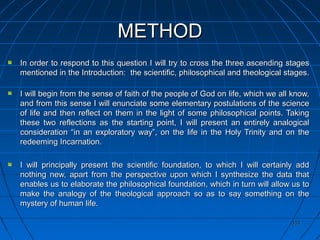 151151
METHODMETHOD
In order to respond to this question I will try to cross the three ascending stagesIn order to respond to this question I will try to cross the three ascending stages
mentioned in the Introduction: the scientific, philosophical and theological stages.mentioned in the Introduction: the scientific, philosophical and theological stages.
I will begin from the sense of faith of the people of God on life, which we all know,I will begin from the sense of faith of the people of God on life, which we all know,
and from this sense I will enunciate some elementary postulations of the scienceand from this sense I will enunciate some elementary postulations of the science
of life and then reflect on them in the light of some philosophical points. Takingof life and then reflect on them in the light of some philosophical points. Taking
these two reflections as the starting point, I will present an entirely analogicalthese two reflections as the starting point, I will present an entirely analogical
consideration “in an exploratory way”, on the life in the Holy Trinity and on theconsideration “in an exploratory way”, on the life in the Holy Trinity and on the
redeeming Incarnation.redeeming Incarnation.
I will principally present the scientific foundation, to which I will certainly addI will principally present the scientific foundation, to which I will certainly add
nothing new, apart from the perspective upon which I synthesize the data thatnothing new, apart from the perspective upon which I synthesize the data that
enables us to elaborate the philosophical foundation, which in turn will allow us toenables us to elaborate the philosophical foundation, which in turn will allow us to
make the analogy of the theological approach so as to say something on themake the analogy of the theological approach so as to say something on the
mystery of human life.mystery of human life.
 