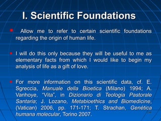 158158
I.I. Scientific FoundationsScientific Foundations
Allow me to refer to certain scientific foundationsAllow me to refer to certain scientific foundations
regarding the origin of human life.regarding the origin of human life.
I will do this only because they will be useful to me asI will do this only because they will be useful to me as
elementary facts from which I would like to begin myelementary facts from which I would like to begin my
analysis of life as a gift of love.analysis of life as a gift of love.
For more information on this scientific data, cf. E.For more information on this scientific data, cf. E.
Sgreccia,Sgreccia, Manuale della BioeticaManuale della Bioetica (Milano) 1994; A.(Milano) 1994; A.
Vanhoye, “Vita”, inVanhoye, “Vita”, in Dizionario di Teologia PastoraleDizionario di Teologia Pastorale
SantariaSantaria; J. Lozano,; J. Lozano, Metabioethics and BiomedicineMetabioethics and Biomedicine,,
(Vatican) 2006, pp. 171-171; T. Strachan,(Vatican) 2006, pp. 171-171; T. Strachan, GenéticaGenética
humana molecularhumana molecular, Torino 2007., Torino 2007.
 