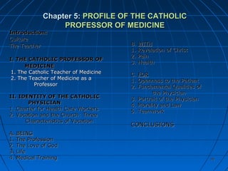 1616
Chapter 5:Chapter 5: PROFILE OF THE CATHOLICPROFILE OF THE CATHOLIC
PROFESSOR OF MEDICINEPROFESSOR OF MEDICINE
Introduction:Introduction:
CultureCulture
The TeacherThe Teacher
I. THE CATHOLIC PROFESSOR OFI. THE CATHOLIC PROFESSOR OF
MEDICINEMEDICINE
1. The Catholic Teacher of Medicine1. The Catholic Teacher of Medicine
2. The Teacher of Medicine as a2. The Teacher of Medicine as a
ProfessorProfessor
II. IDENTITY OF THE CATHOLICII. IDENTITY OF THE CATHOLIC
PHYSICIANPHYSICIAN
1. Charter for Health Care Workers1. Charter for Health Care Workers
2. Vocation and the Church: Three2. Vocation and the Church: Three
Characteristics of VocationCharacteristics of Vocation
A. BEINGA. BEING
1. The Profession1. The Profession
2. The Love of God2. The Love of God
3. Life3. Life
4. Medical Training4. Medical Training
B.B. WITHWITH
1. Revelation of Christ1. Revelation of Christ
2. Pain2. Pain
3. Health3. Health
C.C. FORFOR
1. Openness to the Patient1. Openness to the Patient
2. Fundamental Qualities of2. Fundamental Qualities of
the Physicianthe Physician
3. Portrait of the Physician3. Portrait of the Physician
4. Morality and Law4. Morality and Law
5. Teamwork5. Teamwork
CONCLUSIONSCONCLUSIONS
1616
 