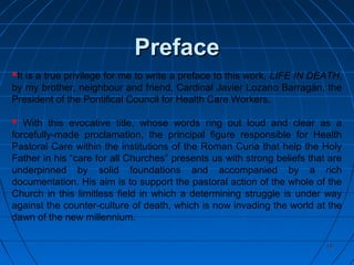 1818
PrefacePreface
It is a true privilege for me to write a preface to this work, LIFE IN DEATH,
by my brother, neighbour and friend, Cardinal Javier Lozano Barragán, the
President of the Pontifical Council for Health Care Workers.
 With this evocative title, whose words ring out loud and clear as a
forcefully-made proclamation, the principal figure responsible for Health
Pastoral Care within the institutions of the Roman Curia that help the Holy
Father in his “care for all Churches” presents us with strong beliefs that are
underpinned by solid foundations and accompanied by a rich
documentation. His aim is to support the pastoral action of the whole of the
Church in this limitless field in which a determining struggle is under way
against the counter-culture of death, which is now invading the world at the
dawn of the new millennium.
 