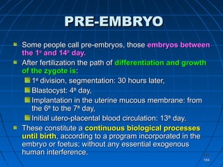184184
184184
PRE-EMBRYOPRE-EMBRYO
Some people call pre-embryos, thoseSome people call pre-embryos, those embryos betweenembryos between
the 1the 1stst
and 14and 14thth
day.day.
After fertilization the path ofAfter fertilization the path of differentiation and growthdifferentiation and growth
of the zygote isof the zygote is::
11stst
division, segmentation: 30 hours later,division, segmentation: 30 hours later,
Blastocyst: 4Blastocyst: 4thth
day,day,
Implantation in the uterine mucous membrane: fromImplantation in the uterine mucous membrane: from
the 6the 6thth
to the 7to the 7thth
day,day,
Initial utero-placental blood circulation: 13Initial utero-placental blood circulation: 13thth
day.day.
These constitute aThese constitute a continuous biological processescontinuous biological processes
until birthuntil birth, according to a program incorporated in the, according to a program incorporated in the
embryo or foetus; without any essential exogenousembryo or foetus; without any essential exogenous
human interference.human interference.
 