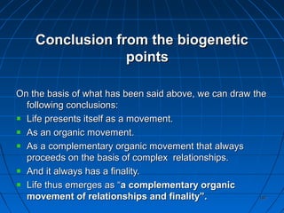 187187
Conclusion from the biogeneticConclusion from the biogenetic
pointspoints
On the basis of what has been said above, we can draw theOn the basis of what has been said above, we can draw the
following conclusions:following conclusions:
Life presents itself as a movement.Life presents itself as a movement.
As an organic movement.As an organic movement.
As a complementary organic movement that alwaysAs a complementary organic movement that always
proceeds on the basis of complex relationships.proceeds on the basis of complex relationships.
And it always has a finality.And it always has a finality.
Life thus emerges as “Life thus emerges as “a complementary organica complementary organic
movement of relationships and finality”.movement of relationships and finality”.
 