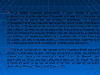1919
 In a notable pedagogic presentation, in which images of various
nuances command the attention of the reader and help him to remember a
summary of the points that are luminously expounded, the Cardinal
emphasises the striking statistics that reflect the centuries-old commitment
of the Church to service to the sick and the immense cohorts of all those
who suffer in the world, in the vastness of the five continents. However, he
does not conceal the growing shadows that are provoked by a galloping
secularisation of devastating effects, a true steamroller, which, if we are
not careful, will tend to reduce charity to mere philanthropy, depriving it of
its Christological roots and mutilating its eschatological dimension.
 “The truth is that only in the mystery of the incarnate Word does the
mystery of man take on light…Through Christ and in Christ, the riddles of
sorrow and death grow meaningful. Apart from His Gospel, they
overwhelm us. Christ has risen, destroying death by His death; He has
lavished life upon us so that, as sons in the Son, we can cry out in the
Spirit; Abba, Father!” (Gaudium et Spes, n. 22).
 