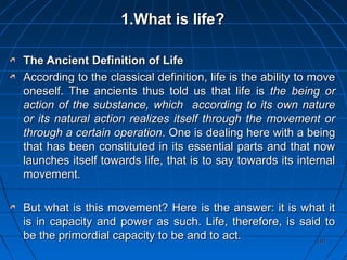 191191
1.1.What is life?What is life?
The Ancient Definition of LifeThe Ancient Definition of Life
According to the classical definition, life is the ability to moveAccording to the classical definition, life is the ability to move
oneself. The ancients thus told us that life isoneself. The ancients thus told us that life is the being orthe being or
action of the substance, which according to its own natureaction of the substance, which according to its own nature
or its natural action realizes itself through the movement oror its natural action realizes itself through the movement or
through a certain operationthrough a certain operation. One is dealing here with a being. One is dealing here with a being
that has been constituted in its essential parts and that nowthat has been constituted in its essential parts and that now
launches itself towards life, that is to say towards its internallaunches itself towards life, that is to say towards its internal
movement.movement.
But what is this movement? Here is the answer: it is what itBut what is this movement? Here is the answer: it is what it
is in capacity and power as such. Life, therefore, is said tois in capacity and power as such. Life, therefore, is said to
be the primordial capacity to be and to act.be the primordial capacity to be and to act.
 