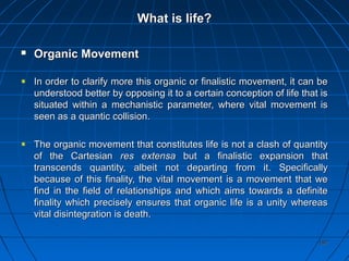 192192
What is life?What is life?
 Organic MovementOrganic Movement
In order to clarify more this organic or finalistic movement, it can beIn order to clarify more this organic or finalistic movement, it can be
understood better by opposing it to a certain conception of life that isunderstood better by opposing it to a certain conception of life that is
situated within a mechanistic parameter, where vital movement issituated within a mechanistic parameter, where vital movement is
seen as a quantic collision.seen as a quantic collision.
The organic movement that constitutes life is not a clash of quantityThe organic movement that constitutes life is not a clash of quantity
of the Cartesianof the Cartesian res extensares extensa but a finalistic expansion thatbut a finalistic expansion that
transcends quantity, albeit not departing from it. Specificallytranscends quantity, albeit not departing from it. Specifically
because of this finality, the vital movement is a movement that webecause of this finality, the vital movement is a movement that we
find in the field of relationships and which aims towards a definitefind in the field of relationships and which aims towards a definite
finality which precisely ensures that organic life is a unity whereasfinality which precisely ensures that organic life is a unity whereas
vital disintegration is death.vital disintegration is death.
 