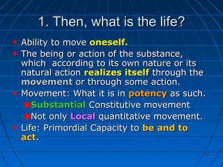 193193
1. Then, what is the life?1. Then, what is the life?
Ability to moveAbility to move oneself.oneself.
TThe being or action of the substance,he being or action of the substance,
which according to its own nature or itswhich according to its own nature or its
natural actionnatural action realizes itselfrealizes itself through thethrough the
movementmovement or through some action.or through some action.
Movement: What it is inMovement: What it is in potencypotency as such.as such.
SubstantialSubstantial Constitutive movementConstitutive movement
Not onlyNot only LocalLocal quantitative movement.quantitative movement.
Life: Primordial Capacity toLife: Primordial Capacity to be and tobe and to
actact..
 