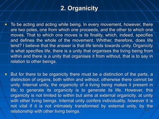 194194
2. Organicity2. Organicity
To be acting and acting while being. In every movement, however, thereTo be acting and acting while being. In every movement, however, there
are two poles, one from which one proceeds, and the other to which oneare two poles, one from which one proceeds, and the other to which one
moves. That to which one moves is its finality, which, indeed, specifiesmoves. That to which one moves is its finality, which, indeed, specifies
and defines the whole of the movement. Whither, therefore, does lifeand defines the whole of the movement. Whither, therefore, does life
tend? I believe that the answer is that life tends towards unity. Organicitytend? I believe that the answer is that life tends towards unity. Organicity
is what specifies life, there is a unity that organises the living being fromis what specifies life, there is a unity that organises the living being from
within and there is a unity that organises it from without, that is to say inwithin and there is a unity that organises it from without, that is to say in
relation to other beings.relation to other beings.
But for there to be organicity there must be a distinction of the parts, aBut for there to be organicity there must be a distinction of the parts, a
distinction of organs, both within and without, otherwise there cannot bedistinction of organs, both within and without, otherwise there cannot be
unity. Internal unity, the organicity of a living being makes it present inunity. Internal unity, the organicity of a living being makes it present in
life; to generate its organicity is to generate its life. However, thislife; to generate its organicity is to generate its life. However, this
organicity is not limited to within but aims at external organicity, at unityorganicity is not limited to within but aims at external organicity, at unity
with other living beings. Internal unity confers individuality, however it iswith other living beings. Internal unity confers individuality, however it is
not vital if it is not intimately transformed by external unity, by thenot vital if it is not intimately transformed by external unity, by the
relationship with other living beings.relationship with other living beings.
 