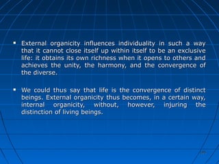 195195
 External organicity influences individuality in such a wayExternal organicity influences individuality in such a way
that it cannot close itself up within itself to be an exclusivethat it cannot close itself up within itself to be an exclusive
life: it obtains its own richness when it opens to others andlife: it obtains its own richness when it opens to others and
achieves the unity, the harmony, and the convergence ofachieves the unity, the harmony, and the convergence of
the diverse.the diverse.
 We could thus say that life is the convergence of distinctWe could thus say that life is the convergence of distinct
beings. External organicity thus becomes, in a certain way,beings. External organicity thus becomes, in a certain way,
internal organicity, without, however, injuring theinternal organicity, without, however, injuring the
distinction of living beings.distinction of living beings.
 