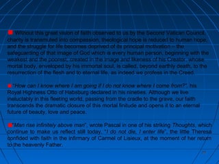 2020
Without this great vision of faith observed to us by the Second Vatican Council,
charity is transmuted into compassion, theological hope is reduced to human hope,
and the struggle for life becomes deprived of its principal motivation – the
safeguarding of that image of God which is every human person, beginning with the
weakest and the poorest, created in the image and likeness of his Creator, whose
mortal body, enveloped by his immortal soul, is called, beyond earthly death, to the
resurrection of the flesh and to eternal life, as indeed we profess in the Creed.
“How can I know where I am going if I do not know where I come from?”, his
Royal Highness Otto of Habsburg declared in his nineties. Although we live
ineluctably in this fleeting world, passing from the cradle to the grave, our faith
transcends the dramatic closure of this mortal finitude and opens it to an eternal
future of beauty, love and peace.
“Man rise infinitely above man”, wrote Pascal in one of his striking Thoughts, which
continue to make us reflect still today. “I do not die, I enter life”, the little Theresa
confided with faith in the infirmary of Carmel of Lisieux, at the moment of her return
to the heavenly Father.
 