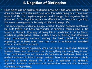 200200
4. Negation of Distinction4. Negation of Distinction
Each being can be said to be distinct because it has what another beingEach being can be said to be distinct because it has what another being
does not have and it does not have what that other being has. There is andoes not have and it does not have what that other being has. There is an
aspect of life that implies negation and through this negation life isaspect of life that implies negation and through this negation life is
produced. Such negation implies an affirmation that requires organicity,produced. Such negation implies an affirmation that requires organicity,
the same convergence in the unity of different beings: life.the same convergence in the unity of different beings: life.
This convergence of distinct beings, which in the final analysis constitutesThis convergence of distinct beings, which in the final analysis constitutes
life in its totality, has been propounded or denied in various ways in thelife in its totality, has been propounded or denied in various ways in the
history of thought. One way of doing this is pantheism in all its forms;history of thought. One way of doing this is pantheism in all its forms;
another is participation. There is also a way of thinking that structuresanother is participation. There is also a way of thinking that structures
many contemporary currents, namely the basic denial of externalmany contemporary currents, namely the basic denial of external
organicity, or at least when man has come to embrace the so-calledorganicity, or at least when man has come to embrace the so-called
culture or anti-culture of death.culture or anti-culture of death.
In pantheism distinct organicity does not exist at a real level becauseIn pantheism distinct organicity does not exist at a real level because
barriers have been eliminated: one is everything and everything is one.barriers have been eliminated: one is everything and everything is one.
Thus, pantheism does not explain life because in pantheism there is noThus, pantheism does not explain life because in pantheism there is no
real coincidence of distinct beings. Instead, there is an amorphous wholereal coincidence of distinct beings. Instead, there is an amorphous whole
and thus a whole without life. In truth, in pantheism an authenticand thus a whole without life. In truth, in pantheism an authentic
opposition between deprivation and possession does not exist becauseopposition between deprivation and possession does not exist because
everything is everything.everything is everything.
 