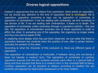 202202
Diverse logical oppositionsDiverse logical oppositions
Instead in approaches that are distant from pantheism, there exists an opposition,Instead in approaches that are distant from pantheism, there exists an opposition,
but we should pay attention to the kind of oppositionbut we should pay attention to the kind of opposition that is envisagedthat is envisaged: life is: life is
opposition, opposition according to logic can be opposition of contrariety oropposition, opposition according to logic can be opposition of contrariety or
opposition of contradiction. If we are dealing with contrariety, we find ourselves inopposition of contradiction. If we are dealing with contrariety, we find ourselves in
the domain of life. If we are dealing with contradiction, it leads us to death. Thethe domain of life. If we are dealing with contradiction, it leads us to death. The
opposition of contrariety unites contraries through a copulative particle – this andopposition of contrariety unites contraries through a copulative particle – this and
this; the opposition of contradiction excludes one of these opposites in order tothis; the opposition of contradiction excludes one of these opposites in order to
affirm the other. In excluding one of the opposites, the organicity no longer existsaffirm the other. In excluding one of the opposites, the organicity no longer exists
and thus one cannot speak of life.and thus one cannot speak of life.
In exploring more deeply what has just been observed, we can state that there isIn exploring more deeply what has just been observed, we can state that there is
opposition between two contents when the position of one, after a certain fashion,opposition between two contents when the position of one, after a certain fashion,
excludes the position of the other.excludes the position of the other.
According to what the character of this exclusion is, there are different types ofAccording to what the character of this exclusion is, there are different types of
opposition.opposition.
The opposition of contradiction is irreducible, if between being and non-being itThe opposition of contradiction is irreducible, if between being and non-being it
does not tolerate a medium term. The opposition of contrariety or contrarydoes not tolerate a medium term. The opposition of contrariety or contrary
opposition ensures that the two contents exclude each other in a special field ofopposition ensures that the two contents exclude each other in a special field of
being and thus accepts that there is a medium term in the universal field of being.being and thus accepts that there is a medium term in the universal field of being.
Contrary opposition can be privative or relative according to whether the twoContrary opposition can be privative or relative according to whether the two
contents are opposed by deprivation-possession or by mere relation.contents are opposed by deprivation-possession or by mere relation.
 