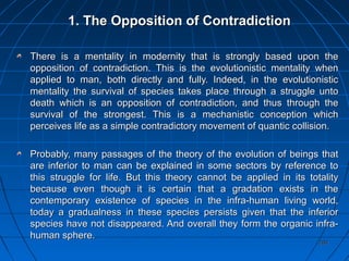 204204
1. The Opposition of Contradiction1. The Opposition of Contradiction
There is a mentality in modernity that is strongly based upon theThere is a mentality in modernity that is strongly based upon the
opposition of contradiction. This is the evolutionistic mentality whenopposition of contradiction. This is the evolutionistic mentality when
applied to man, both directly and fully. Indeed, in the evolutionisticapplied to man, both directly and fully. Indeed, in the evolutionistic
mentality the survival of species takes place through a struggle untomentality the survival of species takes place through a struggle unto
death which is an opposition of contradiction, and thus through thedeath which is an opposition of contradiction, and thus through the
survival of the strongest. This is a mechanistic conception whichsurvival of the strongest. This is a mechanistic conception which
perceives life as a simple contradictory movement of quantic collision.perceives life as a simple contradictory movement of quantic collision.
Probably, many passages of the theory of the evolution of beings thatProbably, many passages of the theory of the evolution of beings that
are inferior to man can be explained in some sectors by reference toare inferior to man can be explained in some sectors by reference to
this struggle for life. But this theory cannot be applied in its totalitythis struggle for life. But this theory cannot be applied in its totality
because even though it is certain that a gradation exists in thebecause even though it is certain that a gradation exists in the
contemporary existence of species in the infra-human living world,contemporary existence of species in the infra-human living world,
today a gradualness in these species persists given that the inferiortoday a gradualness in these species persists given that the inferior
species have not disappeared. And overall they form the organic infra-species have not disappeared. And overall they form the organic infra-
human sphere.human sphere.
 