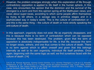 205205
However, the problem emerges strongly when this explanation of life throughHowever, the problem emerges strongly when this explanation of life through
contradictory opposition is applied to life itself in the human sphere. In thiscontradictory opposition is applied to life itself in the human sphere. In this
case, one encounters the opinion that the dominion and the survival of thecase, one encounters the opinion that the dominion and the survival of the
strongest is a norm and from this opinion spring all the Malthusian views, andstrongest is a norm and from this opinion spring all the Malthusian views, and
views about super-races, according to which some people affirm themselvesviews about super-races, according to which some people affirm themselves
by trying to kill others, in a savage way in primitive stages and in aby trying to kill others, in a savage way in primitive stages and in a
sophisticated way in today’s world. This is the culture of contradiction or –sophisticated way in today’s world. This is the culture of contradiction or –
and this is the same thing – the culture of death or more strictly speaking theand this is the same thing – the culture of death or more strictly speaking the
anti-culture of death.anti-culture of death.
In this approach, organicity does not exist, life as organicity disappears, andIn this approach, organicity does not exist, life as organicity disappears, and
this is because there is no term of contradiction which can be opposedthis is because there is no term of contradiction which can be opposed
because this has been destroyed. The problem, given that the term ofbecause this has been destroyed. The problem, given that the term of
opposition is absolutely indispensable for life, is that life, because this termopposition is absolutely indispensable for life, is that life, because this term
no longer exists, withers, and one thus comes to the culture of death. Thereno longer exists, withers, and one thus comes to the culture of death. There
is no term against which to affirm oneself and given that this belongsis no term against which to affirm oneself and given that this belongs
internally as well to its own organicity, individual life itself perishes. Onceinternally as well to its own organicity, individual life itself perishes. Once
again, beginning with the same logic as well, we find ourselves faced with theagain, beginning with the same logic as well, we find ourselves faced with the
culture of death.culture of death. [14][14]
[14][14] Cf.Cf. St. Thomas Aquainas,St. Thomas Aquainas, Summa Contra Gentiles,Summa Contra Gentiles, 4,11;4,11; Summa TheologicaSumma Theologica I q.18 aa.1-2;I q.18 aa.1-2; Aristotle,Aristotle,
Metaphysics,Metaphysics, X, 3;b.X, 3;b. De AnimaDe Anima II,1-2.;II,1-2.; J.J. Dopp,Dopp, Lecons de Logique formelle 3 vols,Lecons de Logique formelle 3 vols, Lovain 1950Lovain 1950;; DrieschDriesch
H.- Woltereck R,H.- Woltereck R, Das Lebens Problem in der Lichte der modernen Forschung.Das Lebens Problem in der Lichte der modernen Forschung. 1931;1931; J.J. Fröbes,Fröbes, TractatusTractatus
Logicae Formalis,Logicae Formalis, Roma 1940, pp. 70 ff. and 156 ff.Roma 1940, pp. 70 ff. and 156 ff.
 