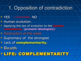 206206
1. Opposition of contradiction1. Opposition of contradiction
YES NOYES NO
Human evolution.Human evolution.
Applying the law of evolution to theApplying the law of evolution to the humanhuman
coexistencecoexistence,, (present ideologies):(present ideologies):
Destruction of the weakDestruction of the weak
Supremacy of the strongestSupremacy of the strongest
Lack ofLack of complementarity.complementarity.
DeathDeath
LIFE: COMPLEMENTARITYLIFE: COMPLEMENTARITY
 