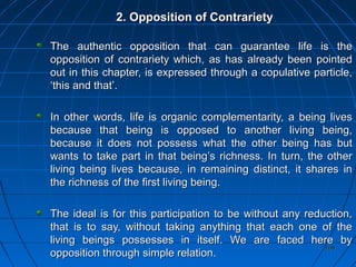 208208
2. Opposition of Contrariety2. Opposition of Contrariety
The authentic opposition that can guarantee life is theThe authentic opposition that can guarantee life is the
opposition of contrariety which, as has already been pointedopposition of contrariety which, as has already been pointed
out in this chapter, is expressed through a copulative particle,out in this chapter, is expressed through a copulative particle,
‘this and that’.‘this and that’.
In other words, life is organic complementarity, a being livesIn other words, life is organic complementarity, a being lives
because that being is opposed to another living being,because that being is opposed to another living being,
because it does not possess what the other being has butbecause it does not possess what the other being has but
wants to take part in that being’s richness. In turn, the otherwants to take part in that being’s richness. In turn, the other
living being lives because, in remaining distinct, it shares inliving being lives because, in remaining distinct, it shares in
the richness of the first living being.the richness of the first living being.
The ideal is for this participation to be without any reduction,The ideal is for this participation to be without any reduction,
that is to say, without taking anything that each one of thethat is to say, without taking anything that each one of the
living beings possesses in itself. We are faced here byliving beings possesses in itself. We are faced here by
opposition through simple relation.opposition through simple relation.
 