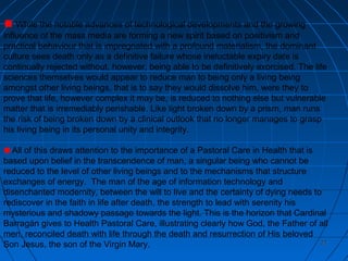 2121
While the notable advances of technological developments and the growing
influence of the mass media are forming a new spirit based on positivism and
practical behaviour that is impregnated with a profound materialism, the dominant
culture sees death only as a definitive failure whose ineluctable expiry date is
continually rejected without, however, being able to be definitively exorcised. The life
sciences themselves would appear to reduce man to being only a living being
amongst other living beings, that is to say they would dissolve him, were they to
prove that life, however complex it may be, is reduced to nothing else but vulnerable
matter that is irremediably perishable. Like light broken down by a prism, man runs
the risk of being broken down by a clinical outlook that no longer manages to grasp
his living being in its personal unity and integrity.
All of this draws attention to the importance of a Pastoral Care in Health that is
based upon belief in the transcendence of man, a singular being who cannot be
reduced to the level of other living beings and to the mechanisms that structure
exchanges of energy. The man of the age of information technology and
disenchanted modernity, between the will to live and the certainty of dying needs to
rediscover in the faith in life after death, the strength to lead with serenity his
mysterious and shadowy passage towards the light. This is the horizon that Cardinal
Barragán gives to Health Pastoral Care, illustrating clearly how God, the Father of all
men, reconciled death with life through the death and resurrection of His beloved
Son Jesus, the son of the Virgin Mary.
 