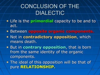 212212
CONCLUSION OF THECONCLUSION OF THE
DIALECTICDIALECTIC
Life is theLife is the primordialprimordial capacity to be and tocapacity to be and to
act.act.
BetweenBetween opposite organic components.opposite organic components.
Not inNot in contradictory oppositioncontradictory opposition, which, which
means death.means death.
But inBut in contrary oppositioncontrary opposition, that is born, that is born
from the same identity of the organicfrom the same identity of the organic
components.components.
The ideal of this opposition will be that ofThe ideal of this opposition will be that of
purepure RELATIONSHIP.RELATIONSHIP.
 