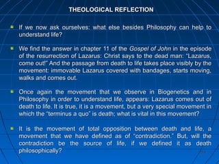 214214
THEOLOGICAL REFLECTIONTHEOLOGICAL REFLECTION
If we now ask ourselves: what else besides Philosophy can help toIf we now ask ourselves: what else besides Philosophy can help to
understand life?understand life?
We find the answer in chapter 11 of theWe find the answer in chapter 11 of the Gospel of JohnGospel of John in the episodein the episode
of the resurrection of Lazarus: Christ says to the dead man: “Lazarus,of the resurrection of Lazarus: Christ says to the dead man: “Lazarus,
come out!” And the passage from death to life takes place visibly by thecome out!” And the passage from death to life takes place visibly by the
movement: immovable Lazarus covered with bandages, starts moving,movement: immovable Lazarus covered with bandages, starts moving,
walks and comes out.walks and comes out.
Once again the movement that we observe in Biogenetics and inOnce again the movement that we observe in Biogenetics and in
Philosophy in order to understand life, appears: Lazarus comes out ofPhilosophy in order to understand life, appears: Lazarus comes out of
death to life. It is true, it is a movement, but a very special movement indeath to life. It is true, it is a movement, but a very special movement in
which the “terminus a quo” is death; what is vital in this movement?which the “terminus a quo” is death; what is vital in this movement?
It is the movement of total opposition between death and life, aIt is the movement of total opposition between death and life, a
movement that we have defined as of “contradiction.” But, will themovement that we have defined as of “contradiction.” But, will the
contradiction be the source of life, if we defined it as deathcontradiction be the source of life, if we defined it as death
philosophically?philosophically?
 