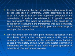 215215
In order that there may be life, the ideal opposition would in factIn order that there may be life, the ideal opposition would in fact
be the opposition of contrariety, where deprivation does notbe the opposition of contrariety, where deprivation does not
exist. Is it possible that this ideal opposition generates in theexist. Is it possible that this ideal opposition generates in the
contradiction of death a pure relationship of opposition withoutcontradiction of death a pure relationship of opposition without
any deprivation? This would be possible if the opposition ofany deprivation? This would be possible if the opposition of
contradiction is assumed and transformed into pure contrariety.contradiction is assumed and transformed into pure contrariety.
The following reflection would like to point out some ways ofThe following reflection would like to point out some ways of
arriving at this assumptionarriving at this assumption..
We shall begin from the ideal pure relational opposition in theWe shall begin from the ideal pure relational opposition in the
Holy Trinity, which is the primigenial source of life, and thenHoly Trinity, which is the primigenial source of life, and then
converge in the assumption of the opposition of contradictionconverge in the assumption of the opposition of contradiction
caused by the history of man, which in the Easter Incarnation iscaused by the history of man, which in the Easter Incarnation is
transformed by the action of the Spirit into pure opposition oftransformed by the action of the Spirit into pure opposition of
contrariety in the total mutual donation.contrariety in the total mutual donation.
 