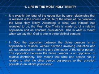 217217
1. LIFE IN THE MOST HOLY TRINITY1. LIFE IN THE MOST HOLY TRINITY
It is exactly the ideal of the opposition by pure relationship thatIt is exactly the ideal of the opposition by pure relationship that
is realised in the source of the life of the whole of the creation –is realised in the source of the life of the whole of the creation –
the Most Holy Trinity. According to what God Himself hasthe Most Holy Trinity. According to what God Himself has
revealed to us, the Most Holy Trinity is made up of a relativerevealed to us, the Most Holy Trinity is made up of a relative
opposition and an absolute coincidence. This is what is meantopposition and an absolute coincidence. This is what is meant
when we say that God is one in three distinct persons.when we say that God is one in three distinct persons.
In God, the opposition between the divine persons is anIn God, the opposition between the divine persons is an
opposition of relation, without privation involving reduction andopposition of relation, without privation involving reduction and
without possession meaning any diminution of the other person.without possession meaning any diminution of the other person.
The opposition between the divine persons is an opposition ofThe opposition between the divine persons is an opposition of
relative contrariety. This means that what one person has isrelative contrariety. This means that what one person has is
related to what the other person possesses so that privationrelated to what the other person possesses so that privation
persists in an infinite possession.persists in an infinite possession.
 