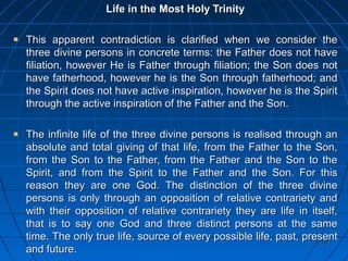 218218
Life in the Most Holy TrinityLife in the Most Holy Trinity
This apparent contradiction is clarified when we consider theThis apparent contradiction is clarified when we consider the
three divine persons in concrete terms: the Father does not havethree divine persons in concrete terms: the Father does not have
filiation, however He is Father through filiation; the Son does notfiliation, however He is Father through filiation; the Son does not
have fatherhood, however he is the Son through fatherhood; andhave fatherhood, however he is the Son through fatherhood; and
the Spirit does not have active inspiration, however he is the Spiritthe Spirit does not have active inspiration, however he is the Spirit
through the active inspiration of the Father and the Son.through the active inspiration of the Father and the Son.
The infinite life of the three divine persons is realised through anThe infinite life of the three divine persons is realised through an
absolute and total giving of that life, from the Father to the Son,absolute and total giving of that life, from the Father to the Son,
from the Son to the Father, from the Father and the Son to thefrom the Son to the Father, from the Father and the Son to the
Spirit, and from the Spirit to the Father and the Son. For thisSpirit, and from the Spirit to the Father and the Son. For this
reason they are one God. The distinction of the three divinereason they are one God. The distinction of the three divine
persons is only through an opposition of relative contrariety andpersons is only through an opposition of relative contrariety and
with their opposition of relative contrariety they are life in itself,with their opposition of relative contrariety they are life in itself,
that is to say one God and three distinct persons at the samethat is to say one God and three distinct persons at the same
time.time. The only true life, source of every possible life, past, presentThe only true life, source of every possible life, past, present
and future.and future.
 