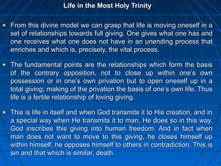 219219
Life in the Most Holy TrinityLife in the Most Holy Trinity
From this divine model we can grasp that life is moving oneself in aFrom this divine model we can grasp that life is moving oneself in a
set of relationships towards full giving. One gives what one has andset of relationships towards full giving. One gives what one has and
one receives what one does not have in an unending process thatone receives what one does not have in an unending process that
enriches and which is, precisely, the vital process.enriches and which is, precisely, the vital process.
The fundamental points are the relationships which form the basisThe fundamental points are the relationships which form the basis
of the contrary opposition, not to close up within one’s ownof the contrary opposition, not to close up within one’s own
possession or in one’s own privation but to open oneself up in apossession or in one’s own privation but to open oneself up in a
total giving; making of the privation the basis of one’s own life. Thustotal giving; making of the privation the basis of one’s own life. Thus
life is a fertile relationship of loving giving.life is a fertile relationship of loving giving.
This is life in itself and when God transmits it to His creation, and inThis is life in itself and when God transmits it to His creation, and in
a special way when He transmits it to man, He does so in this way.a special way when He transmits it to man, He does so in this way.
God inscribes this giving into human freedom. And in fact whenGod inscribes this giving into human freedom. And in fact when
man does not want to move to this giving, he closes himself upman does not want to move to this giving, he closes himself up
within himself, he opposes himself to others in contradiction. This iswithin himself, he opposes himself to others in contradiction. This is
sin and that which is similar, death.sin and that which is similar, death.
 
