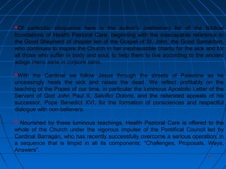 2222
Of particular eloquence here is the author’s preliminary list of the Biblical
foundations of Health Pastoral Care, beginning with the inescapable reference to
the Good Shepherd of chapter ten of the Gospel of St. John, the Good Samaritan,
who continues to inspire the Church in her inexhaustible charity for the sick and for
all those who suffer in body and soul, to help them to live according to the ancient
adage mens sana in corpore sano.
With the Cardinal we follow Jesus through the streets of Palestine as he
unceasingly heals the sick and raises the dead. We reflect profitably on the
teaching of the Popes of our time, in particular the luminous Apostolic Letter of the
Servant of God John Paul II, Salvifici Doloris, and the reiterated appeals of his
successor, Pope Benedict XVI, for the formation of consciences and respectful
dialogue with non-believers.
 Nourished by these luminous teachings, Health Pastoral Care is offered to the
whole of the Church under the vigorous impulse of the Pontifical Council led by
Cardinal Barragán, who has recently successfully overcome a serious operation, in
a sequence that is limpid in all its components: “Challenges, Proposals, Ways,
Answers”.
 