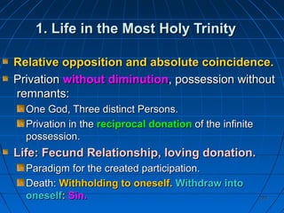 220220
1. Life in the Most Holy Trinity1. Life in the Most Holy Trinity
Relative opposition and absolute coincidence.Relative opposition and absolute coincidence.
PrivationPrivation without diminutionwithout diminution, possession without, possession without
remnants:remnants:
One God, Three distinct Persons.One God, Three distinct Persons.
Privation in thePrivation in the reciprocal donationreciprocal donation of the infiniteof the infinite
possession.possession.
Life: Fecund Relationship, loving donation.Life: Fecund Relationship, loving donation.
Paradigm for the created participation.Paradigm for the created participation.
Death:Death: Withholding to oneself.Withholding to oneself. Withdraw intoWithdraw into
oneselfoneself:: Sin.Sin.
 