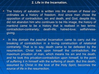 223223
2. Life in the Incarnation.2. Life in the Incarnation.
The history of salvation is written into the domain of these co-The history of salvation is written into the domain of these co-
ordinates as a history of freedom. And since man chose theordinates as a history of freedom. And since man chose the
opposition of contradiction, sin and death, and God, despite this,opposition of contradiction, sin and death, and God, despite this,
did not abandon him who continues to be His image, the history ofdid not abandon him who continues to be His image, the history of
mankind came to be a history that is realised in two terms:mankind came to be a history that is realised in two terms:
contradiction-contrariety; death-life; hatred-love; selfishness-contradiction-contrariety; death-life; hatred-love; selfishness-
giving.giving.
In this domain the paschal Incarnation came to carry out theIn this domain the paschal Incarnation came to carry out the
breaking of contradiction in a loving construction of relationalbreaking of contradiction in a loving construction of relational
contrariety. That is to say, death came to be defeated by thecontrariety. That is to say, death came to be defeated by the
resurrection. Christ took upon himself the contradiction, theresurrection. Christ took upon himself the contradiction, the
maximum privation of man, which means his sin and his death,maximum privation of man, which means his sin and his death,
and he took this privation-contradiction upon himself, to the pointand he took this privation-contradiction upon himself, to the point
of suffering it in himself with the suffering of death. But this death,of suffering it in himself with the suffering of death. But this death,
assumed by Christ in the love of the Holy Spirit, becomes theassumed by Christ in the love of the Holy Spirit, becomes the
source of life in the resurrection.source of life in the resurrection.
 