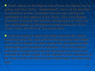 224224
Death stands as the highest test of love, the highest test ofDeath stands as the highest test of love, the highest test of
giving. And thus Christ, “unblemished”, that is of the absolutegiving. And thus Christ, “unblemished”, that is of the absolute
contradiction of man, recreated the new man making himcontradiction of man, recreated the new man making him
participate in the relations of the Trinity. This is the illogicalparticipate in the relations of the Trinity. This is the illogical
profundity of history that only the Omnipotence of God-Loveprofundity of history that only the Omnipotence of God-Love
can make logical, as the highest human expression of thecan make logical, as the highest human expression of the
Truth: Christ, the Word of God made Flesh.Truth: Christ, the Word of God made Flesh.
It will no longer be death that totally excludes life, ratherIt will no longer be death that totally excludes life, rather
death that gives life, total privation that becomes total wealth.death that gives life, total privation that becomes total wealth.
Now it will no longer be death against life, but death and life,Now it will no longer be death against life, but death and life,
emphasizing the copulative proposition. This is the illogicalemphasizing the copulative proposition. This is the illogical
profundity of history that only the Omnipotence of God-Loveprofundity of history that only the Omnipotence of God-Love
was able to render logical, as the highest human expression ofwas able to render logical, as the highest human expression of
the Truth: Christ, the Word of God made Flesh, who died andthe Truth: Christ, the Word of God made Flesh, who died and
rose.rose.
 