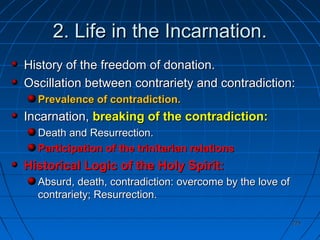 225225
2. Life in the Incarnation.2. Life in the Incarnation.
History of the freedom of donation.History of the freedom of donation.
Oscillation between contrariety and contradiction:Oscillation between contrariety and contradiction:
Prevalence of contradiction.Prevalence of contradiction.
Incarnation,Incarnation, breaking of the contradiction:breaking of the contradiction:
Death and Resurrection.Death and Resurrection.
Participation of the trinitarian relationsParticipation of the trinitarian relations
Historical Logic of the Holy Spirit:Historical Logic of the Holy Spirit:
Absurd, death, contradiction: overcome by the love ofAbsurd, death, contradiction: overcome by the love of
contrariety; Resurrection.contrariety; Resurrection.
 