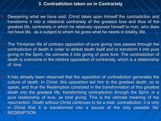 227227
3. Contradiction taken on in Contrariety3. Contradiction taken on in Contrariety
Deepening what we have said, Christ takes upon himself the contradiction andDeepening what we have said, Christ takes upon himself the contradiction and
transforms it into a relational contrariety of the greatest love and thus of thetransforms it into a relational contrariety of the greatest love and thus of the
greatest life, contrariety in which he relatively opposes himself to man, who doesgreatest life, contrariety in which he relatively opposes himself to man, who does
not have life, as a subject to whom he gives what he needs in totality, life.not have life, as a subject to whom he gives what he needs in totality, life.
The Trinitarian life of contrary opposition of pure giving now passes through theThe Trinitarian life of contrary opposition of pure giving now passes through the
contradiction of death in order to defeat death itself and to transform it into purecontradiction of death in order to defeat death itself and to transform it into pure
giving in the Spirit. He converts it into giving of pure love. The contradiction ofgiving in the Spirit. He converts it into giving of pure love. The contradiction of
death is overcome in the relative opposition of contrariety, which is a relationshipdeath is overcome in the relative opposition of contrariety, which is a relationship
of love.of love.
It has already been observed that the opposition of contradiction generates theIt has already been observed that the opposition of contradiction generates the
culture of death. In Christ, this opposition led him to the greatest death, so toculture of death. In Christ, this opposition led him to the greatest death, so to
speak, and thus the Redemption consisted in the transformation of this greatestspeak, and thus the Redemption consisted in the transformation of this greatest
death into the greatest life, transforming contradiction through the Spirit, in adeath into the greatest life, transforming contradiction through the Spirit, in a
pure relationship of love, as total giving. This is the ultimate meaning of thepure relationship of love, as total giving. This is the ultimate meaning of the
resurrection.resurrection. Death without Christ continues to be a total contradiction; it is onlyDeath without Christ continues to be a total contradiction; it is only
in Christ that it is transformed into a source of the only possible life:in Christ that it is transformed into a source of the only possible life:
REDEMPTION.REDEMPTION.
 