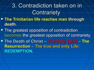 228228
3.3. Contradiction taken on inContradiction taken on in
ContrarietyContrariety
 The Trinitarian life reaches manThe Trinitarian life reaches man throughthrough
death.death.
 The greatest opposition of contradictionThe greatest opposition of contradiction
becomesbecomes the greatest opposition of contrariety.the greatest opposition of contrariety.
 The Death of ChristThe Death of Christ –– The Holy SpiritThe Holy Spirit –– TheThe
ResurrectionResurrection –– The true and only Life:The true and only Life:
REDEMPTION.REDEMPTION.
 