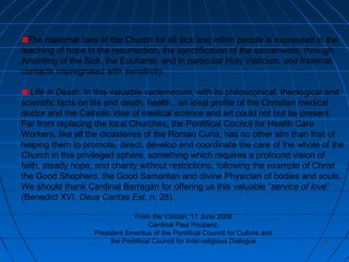 2323
The maternal care of the Church for all sick and infirm people is expressed in the
teaching of hope in the resurrection, the sanctification of the sacraments, through
Anointing of the Sick, the Eucharist, and in particular Holy Viaticum, and fraternal
contacts impregnated with sensitivity.
Life in Death. In this valuable vademecum, with its philosophical, theological and
scientific facts on life and death, health, an ideal profile of the Christian medical
doctor and the Catholic idea of medical science and art could not but be present.
Far from replacing the local Churches, the Pontifical Council for Health Care
Workers, like all the dicasteries of the Roman Curia, has no other aim than that of
helping them to promote, direct, develop and coordinate the care of the whole of the
Church in this privileged sphere, something which requires a profound vision of
faith, steady hope, and charity without restrictions, following the example of Christ
the Good Shepherd, the Good Samaritan and divine Physician of bodies and souls.
We should thank Cardinal Barragán for offering us this valuable “service of love”
(Benedict XVI, Deus Caritas Est, n. 28).
From the Vatican, 11 June 2008
Cardinal Paul Poupard,
President Emeritus of the Pontifical Council for Culture and
the Pontifical Council for Inter-religious Dialogue
 